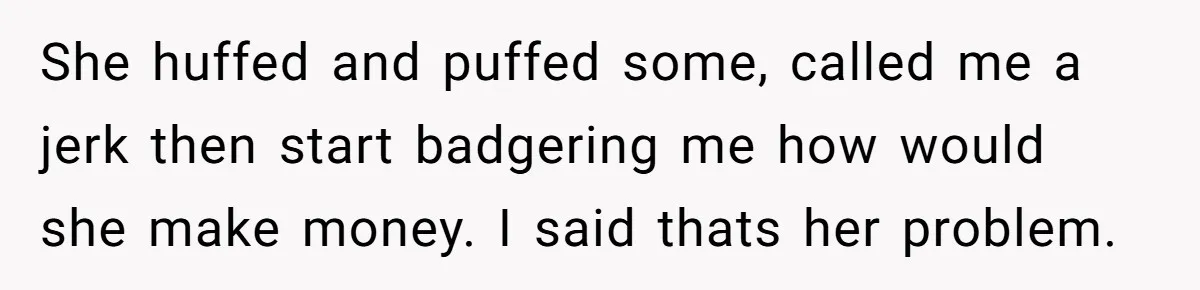 She huffed and puffed some, called me a jerk then start badgering me how would she make money. I said thats her problem.