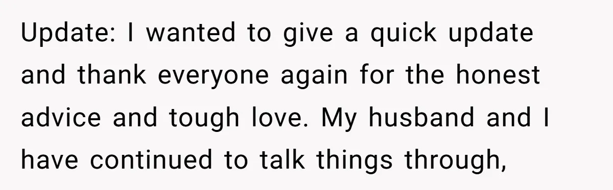 Update: I wanted to give a quick update and thank everyone again for the honest advice and tough love. My husband and I have continued to talk things through,