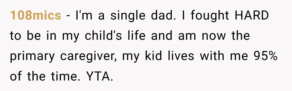 108mics − I'm a single dad. I fought HARD to be in my child's life and am now the primary caregiver, my kid lives with me 95% of the time....