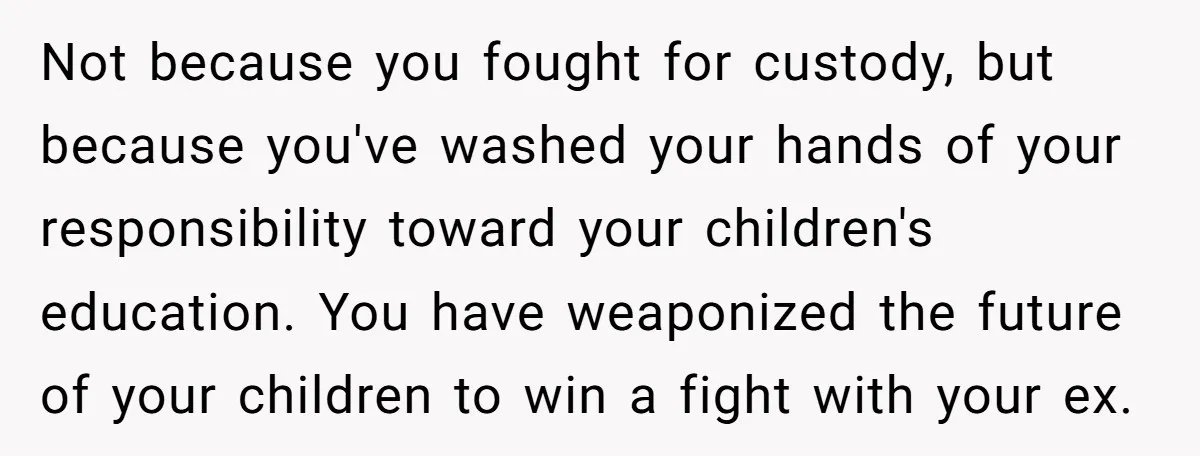 Not because you fought for custody, but because you've washed your hands of your responsibility toward your children's education. You have weaponized the future of your children to win a...