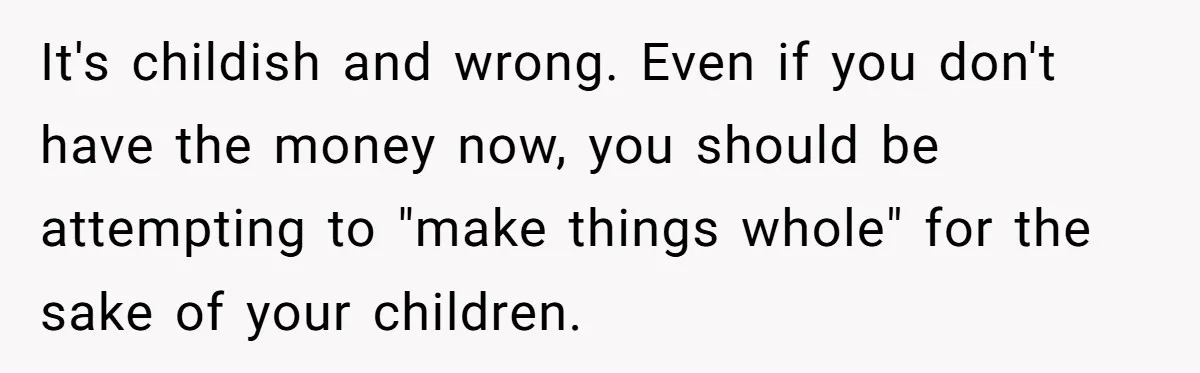 It's childish and wrong. Even if you don't have the money now, you should be attempting to "make things whole" for the sake of your children.