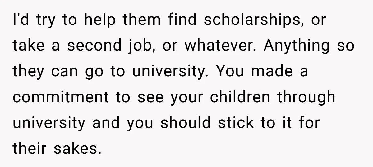 I'd try to help them find scholarships, or take a second job, or whatever. Anything so they can go to university. You made a commitment to see your children through...
