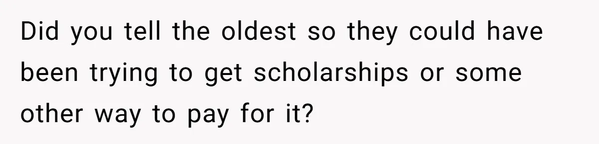 Did you tell the oldest so they could have been trying to get scholarships or some other way to pay for it?