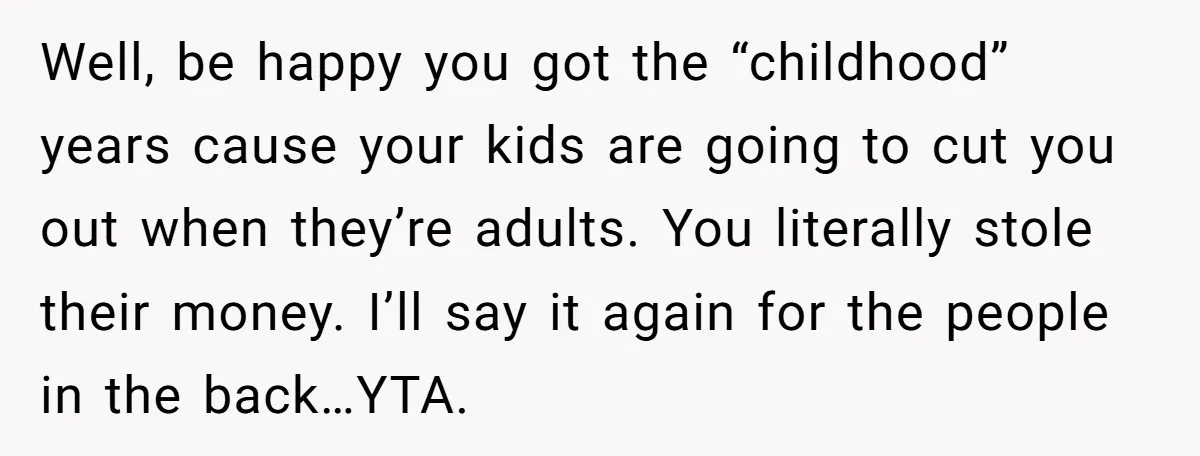 Well, be happy you got the “childhood” years cause your kids are going to cut you out when they’re adults. You literally stole their money. I’ll say it again for...