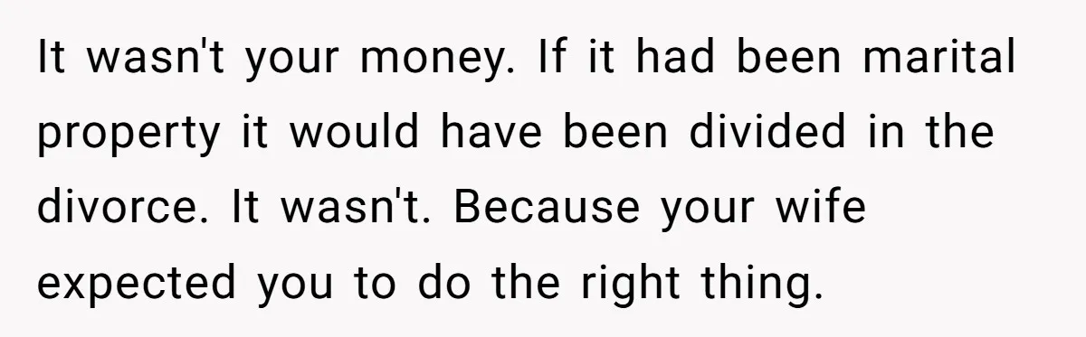 It wasn't your money. If it had been marital property it would have been divided in the divorce. It wasn't. Because your wife expected you to do the right thing.