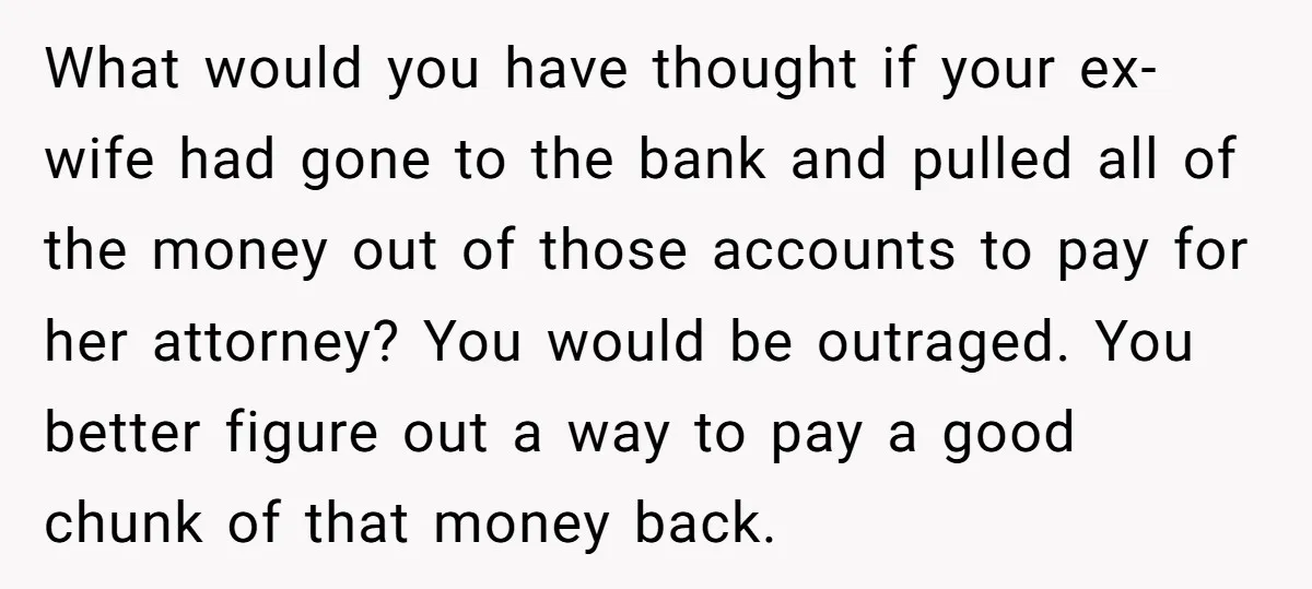 What would you have thought if your ex-wife had gone to the bank and pulled all of the money out of those accounts to pay for her attorney? You would...