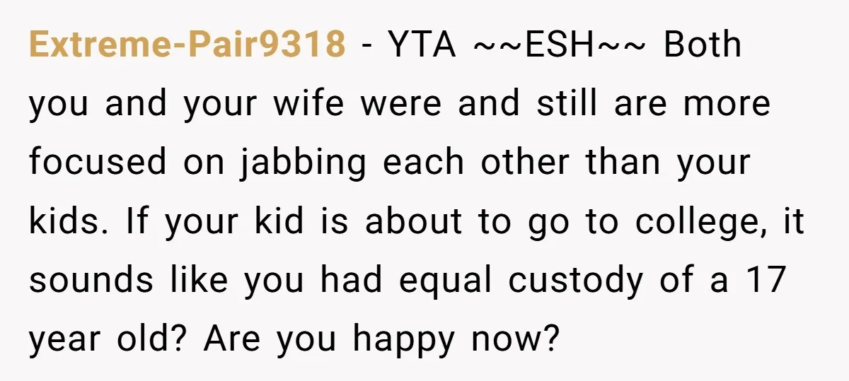 Extreme-Pair9318 − YTA ~~ESH~~ Both you and your wife were and still are more focused on jabbing each other than your kids. If your kid is about to go to...