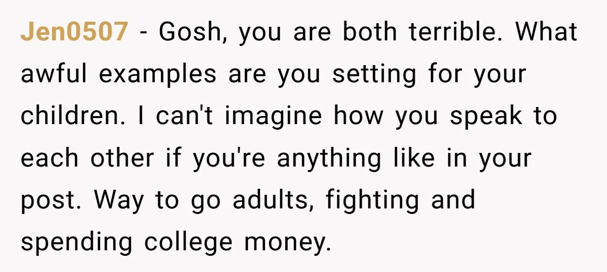 Jen0507 − Gosh, you are both terrible. What awful examples are you setting for your children. I can't imagine how you speak to each other if you're anything like in...