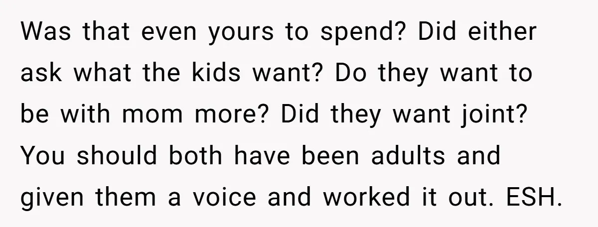 Was that even yours to spend? Did either ask what the kids want? Do they want to be with mom more? Did they want joint? You should both have been...