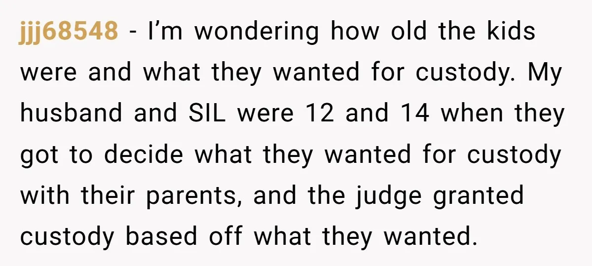 jjj68548 − I’m wondering how old the kids were and what they wanted for custody. My husband and SIL were 12 and 14 when they got to decide what they...