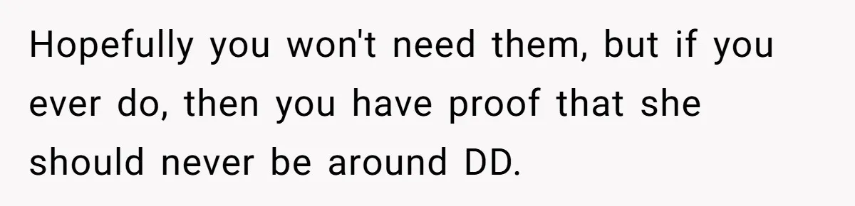 Hopefully you won't need them, but if you ever do, then you have proof that she should never be around DD.