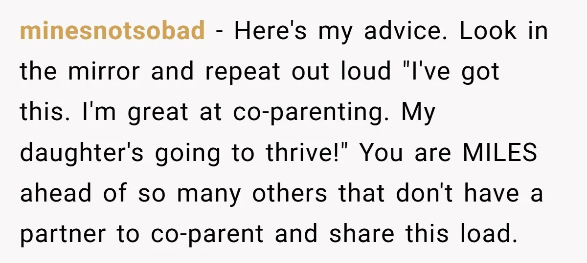 minesnotsobad - Here's my advice. Look in the mirror and repeat out loud "I've got this. I'm great at co-parenting. My daughter's going to thrive!" You are MILES ahead of...