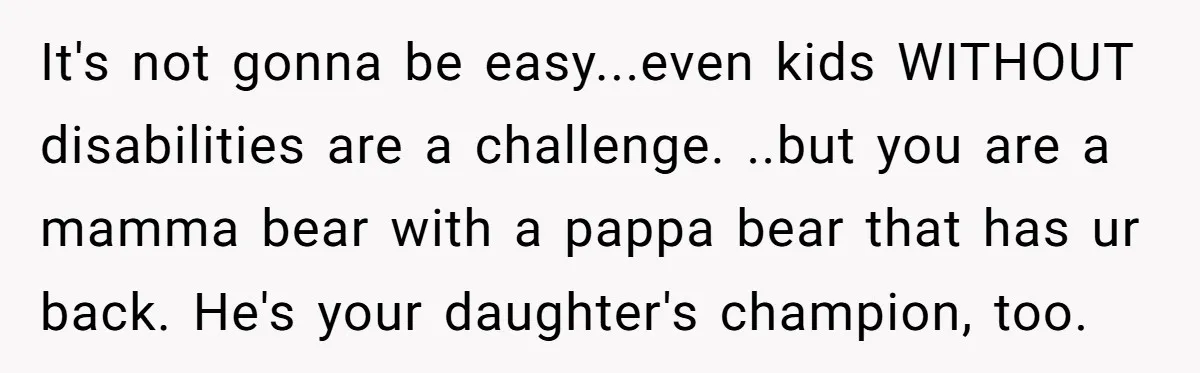 It's not gonna be easy...even kids WITHOUT disabilities are a challenge. ..but you are a mamma bear with a pappa bear that has ur back. He's your daughter's champion, too.