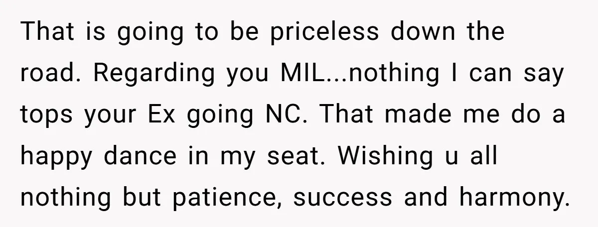That is going to be priceless down the road. Regarding you MIL...nothing I can say tops your Ex going NC. That made me do a happy dance in my seat....