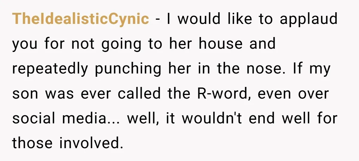 TheIdealisticCynic - I would like to applaud you for not going to her house and repeatedly punching her in the nose. If my son was ever called the R-word, even...