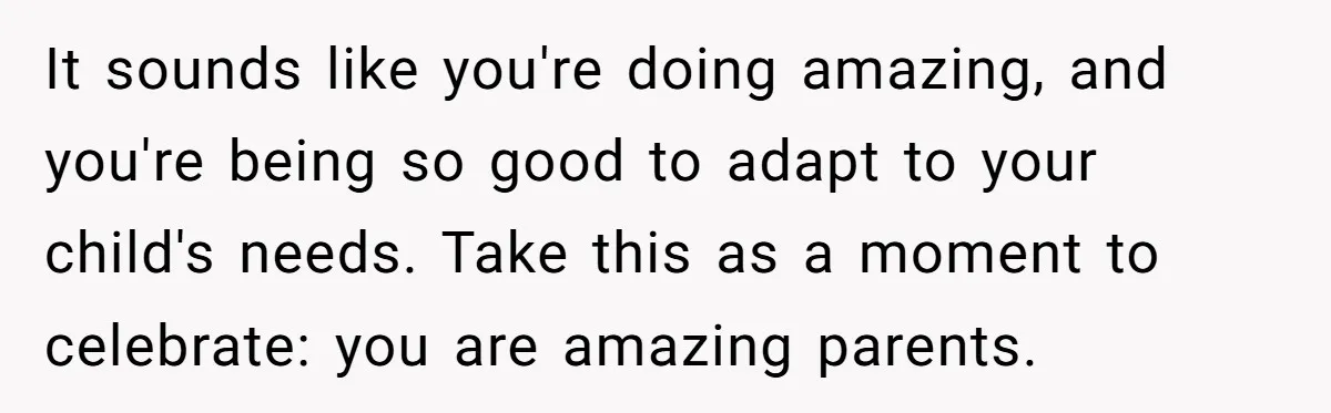 It sounds like you're doing amazing, and you're being so good to adapt to your child's needs. Take this as a moment to celebrate: you are amazing parents.