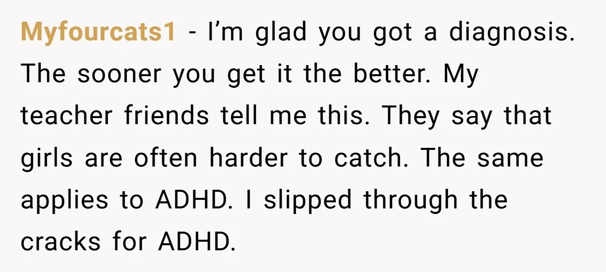 Myfourcats1 - I’m glad you got a diagnosis. The sooner you get it the better. My teacher friends tell me this. They say that girls are often harder to catch....