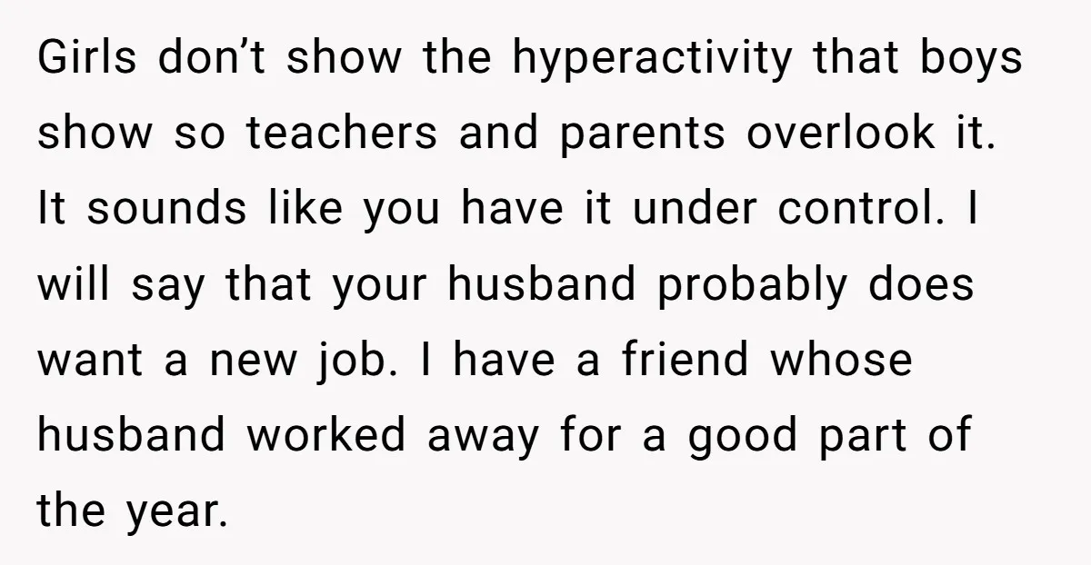 Girls don’t show the hyperactivity that boys show so teachers and parents overlook it. It sounds like you have it under control. I will say that your husband probably does...