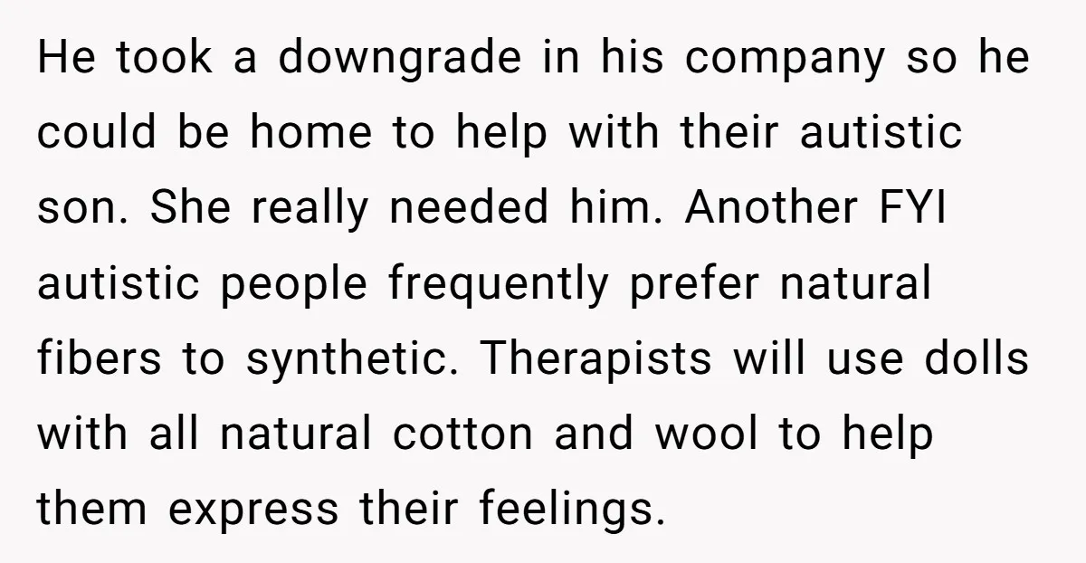 He took a downgrade in his company so he could be home to help with their autistic son. She really needed him. Another FYI autistic people frequently prefer natural fibers...