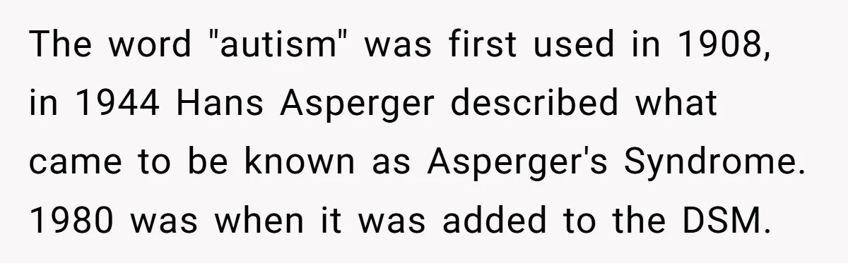 The word "autism" was first used in 1908, in 1944 Hans Asperger described what came to be known as Asperger's Syndrome. 1980 was when it was added to the DSM.