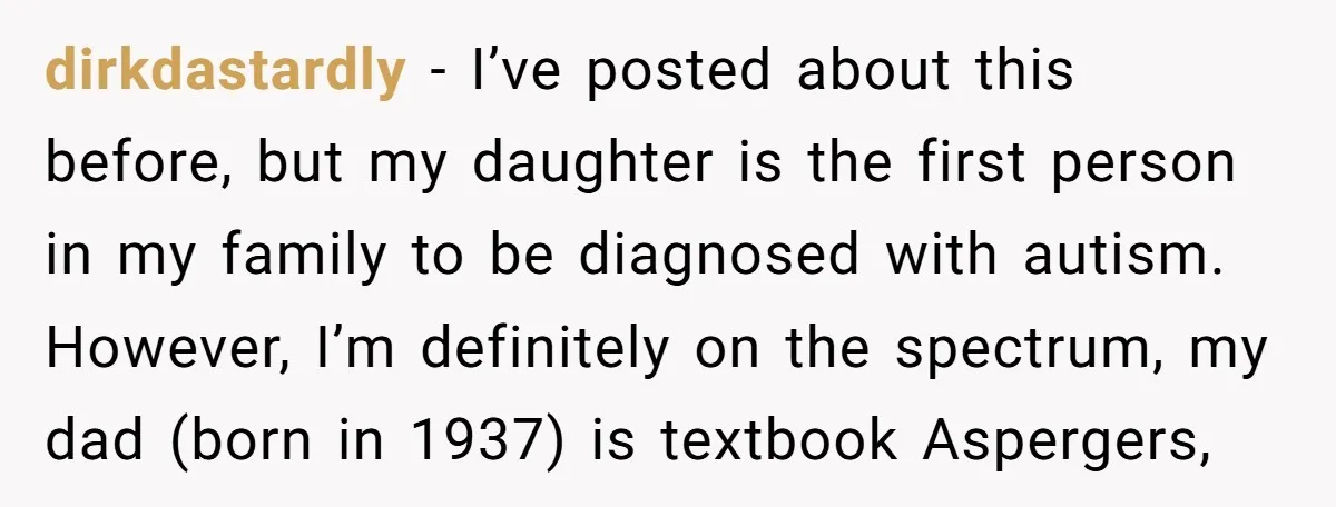 dirkdastardly - I’ve posted about this before, but my daughter is the first person in my family to be diagnosed with autism. However, I’m definitely on the spectrum, my dad...