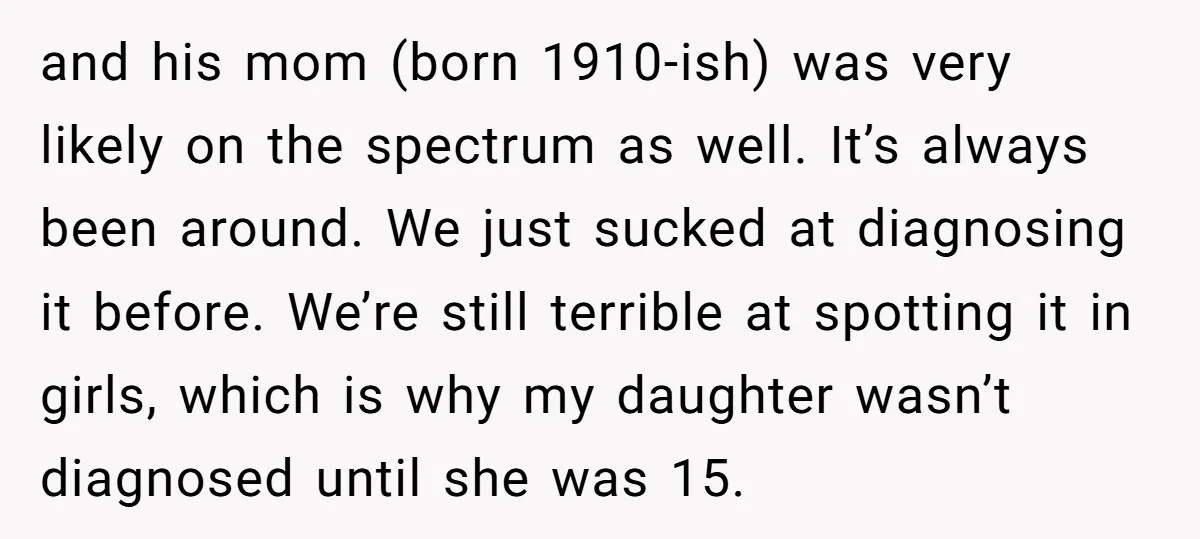 and his mom (born 1910-ish) was very likely on the spectrum as well. It’s always been around. We just sucked at diagnosing it before. We’re still terrible at spotting it...