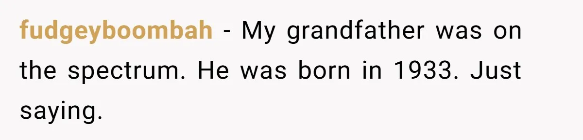 fudgeyboombah - My grandfather was on the spectrum. He was born in 1933. Just saying.