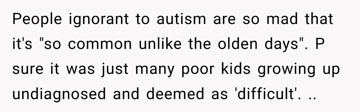 People ignorant to autism are so mad that it's "so common unlike the olden days". P sure it was just many poor kids growing up undiagnosed and deemed as 'difficult'....
