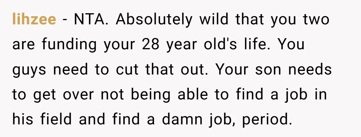 lihzee − NTA. Absolutely wild that you two are funding your 28 year old's life. You guys need to cut that out. Your son needs to get over not being...