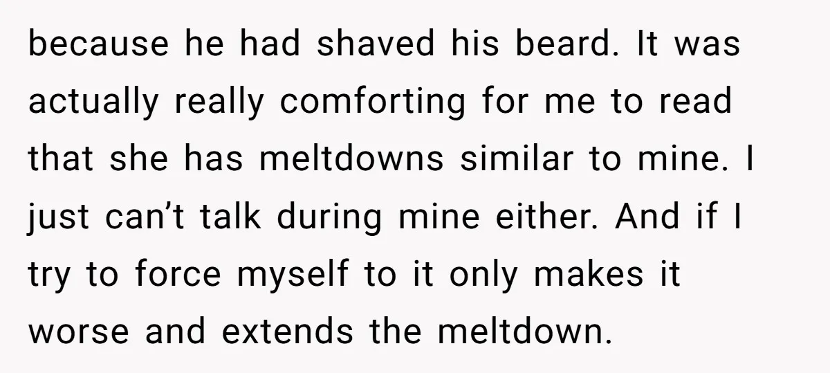 because he had shaved his beard. It was actually really comforting for me to read that she has meltdowns similar to mine. I just can’t talk during mine either. And...