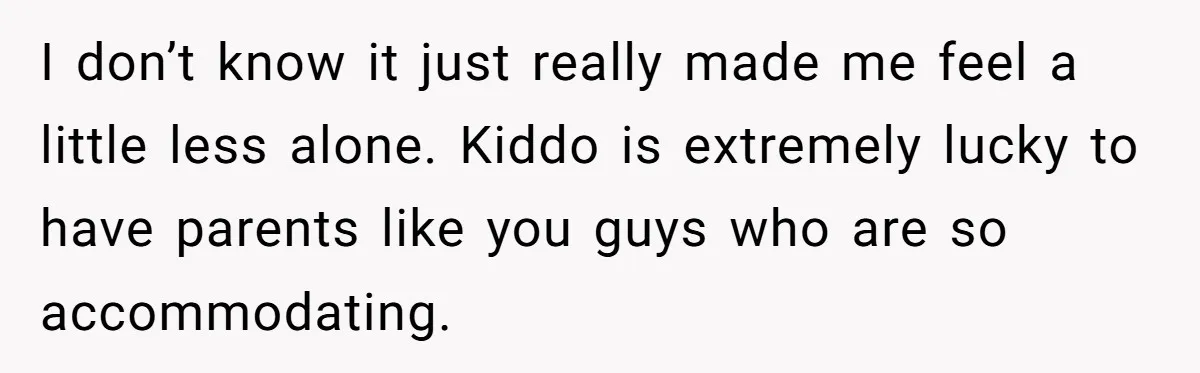 I don’t know it just really made me feel a little less alone. Kiddo is extremely lucky to have parents like you guys who are so accommodating.