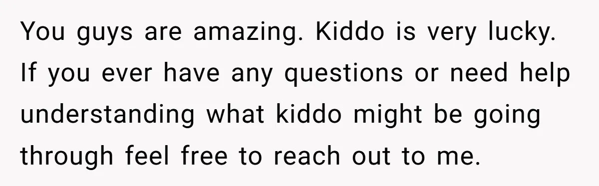 You guys are amazing. Kiddo is very lucky. If you ever have any questions or need help understanding what kiddo might be going through feel free to reach out to...