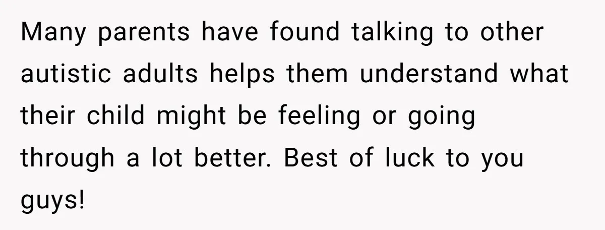 Many parents have found talking to other autistic adults helps them understand what their child might be feeling or going through a lot better. Best of luck to you guys!