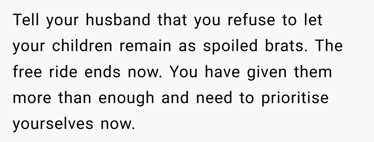 Tell your husband that you refuse to let your children remain as spoiled brats. The free ride ends now. You have given them more than enough and need to prioritise...