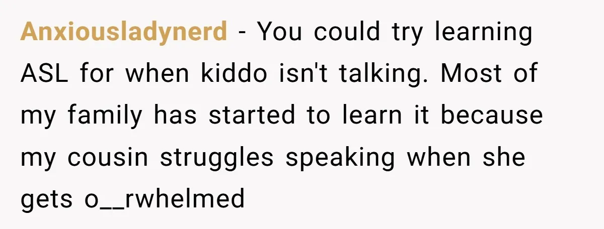 Anxiousladynerd - You could try learning ASL for when kiddo isn't talking. Most of my family has started to learn it because my cousin struggles speaking when she gets o__rwhelmed