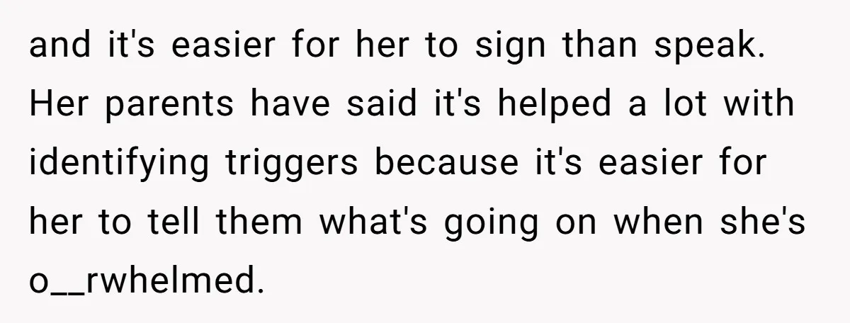 and it's easier for her to sign than speak. Her parents have said it's helped a lot with identifying triggers because it's easier for her to tell them what's going...
