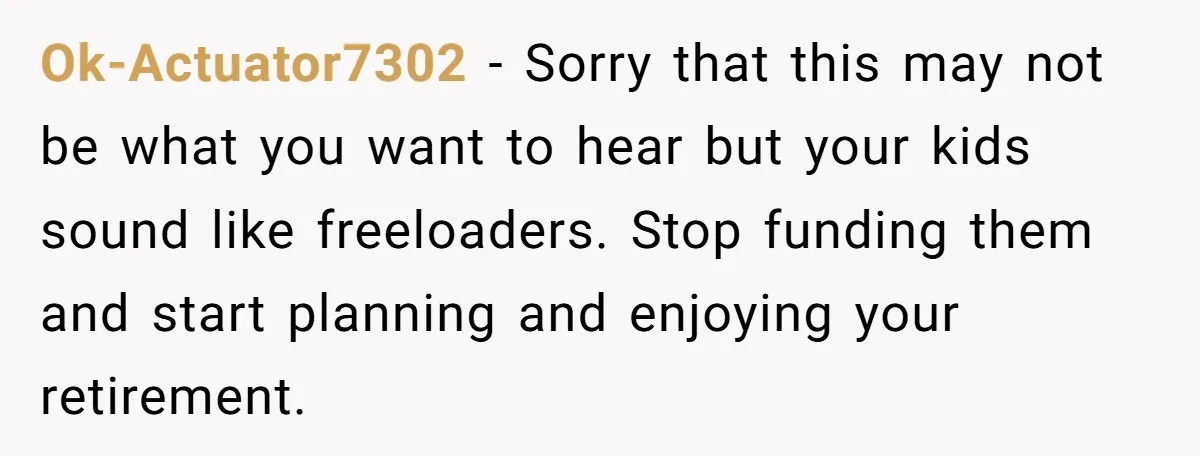 Ok-Actuator7302 − Sorry that this may not be what you want to hear but your kids sound like freeloaders. Stop funding them and start planning and enjoying your retirement.