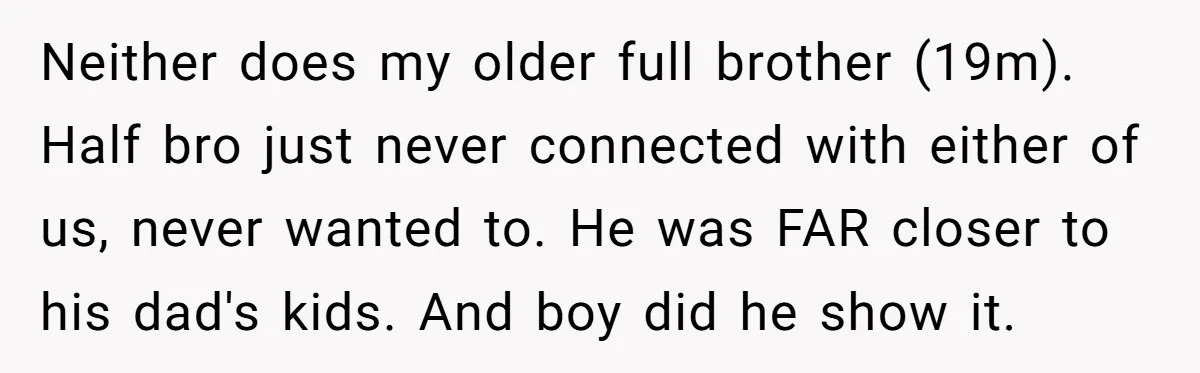 Neither does my older full brother (19m). Half bro just never connected with either of us, never wanted to. He was FAR closer to his dad's kids. And boy did...