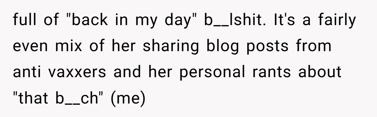 full of "back in my day" b__lshit. It's a fairly even mix of her sharing blog posts from anti vaxxers and her personal rants about "that b__ch" (me)