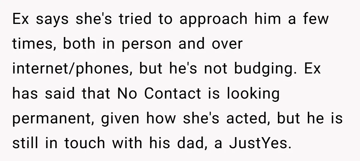 Ex says she's tried to approach him a few times, both in person and over internet/phones, but he's not budging. Ex has said that No Contact is looking permanent, given...