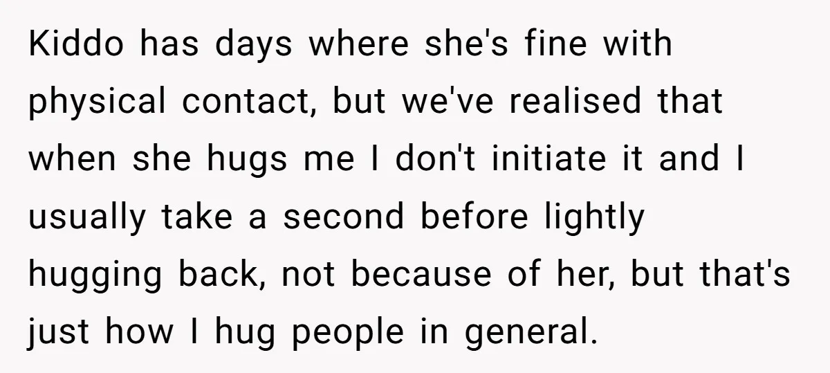 Kiddo has days where she's fine with physical contact, but we've realised that when she hugs me I don't initiate it and I usually take a second before lightly hugging...