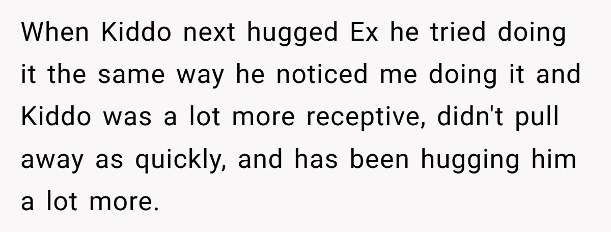 When Kiddo next hugged Ex he tried doing it the same way he noticed me doing it and Kiddo was a lot more receptive, didn't pull away as quickly, and...