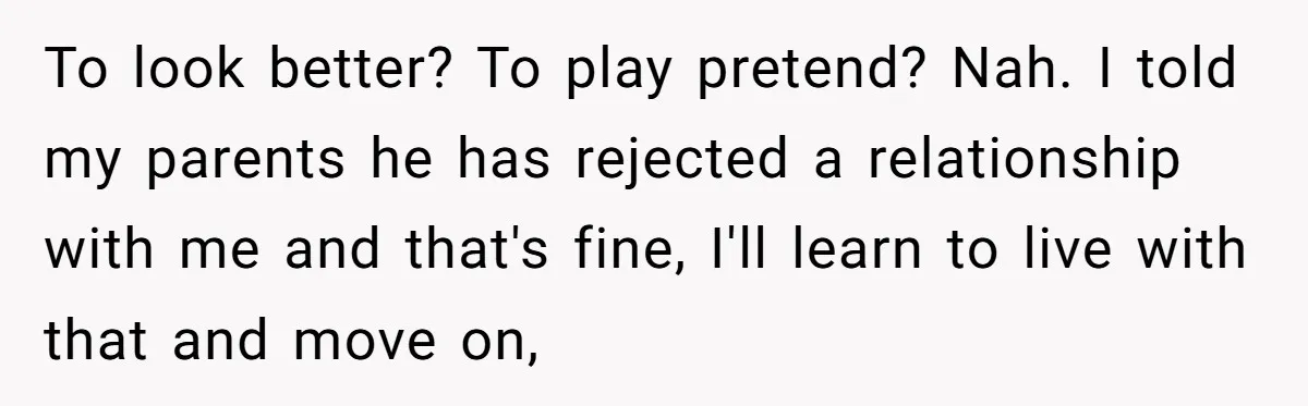 To look better? To play pretend? Nah. I told my parents he has rejected a relationship with me and that's fine, I'll learn to live with that and move on,
