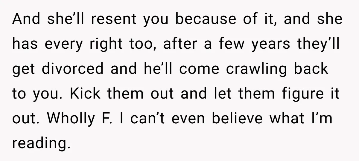 And she’ll resent you because of it, and she has every right too, after a few years they’ll get divorced and he’ll come crawling back to you. Kick them out...