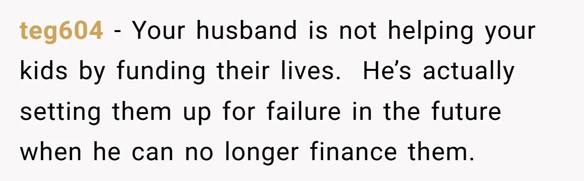 teg604 − Your husband is not helping your kids by funding their lives. He’s actually setting them up for failure in the future when he can no longer finance them.