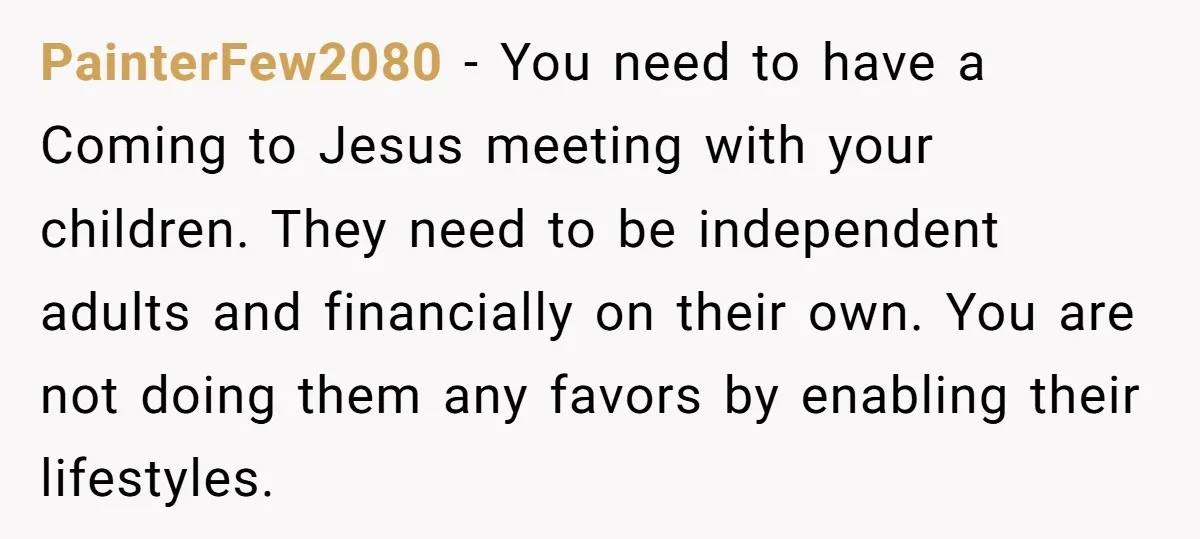 PainterFew2080 − You need to have a Coming to Jesus meeting with your children. They need to be independent adults and financially on their own. You are not doing them...