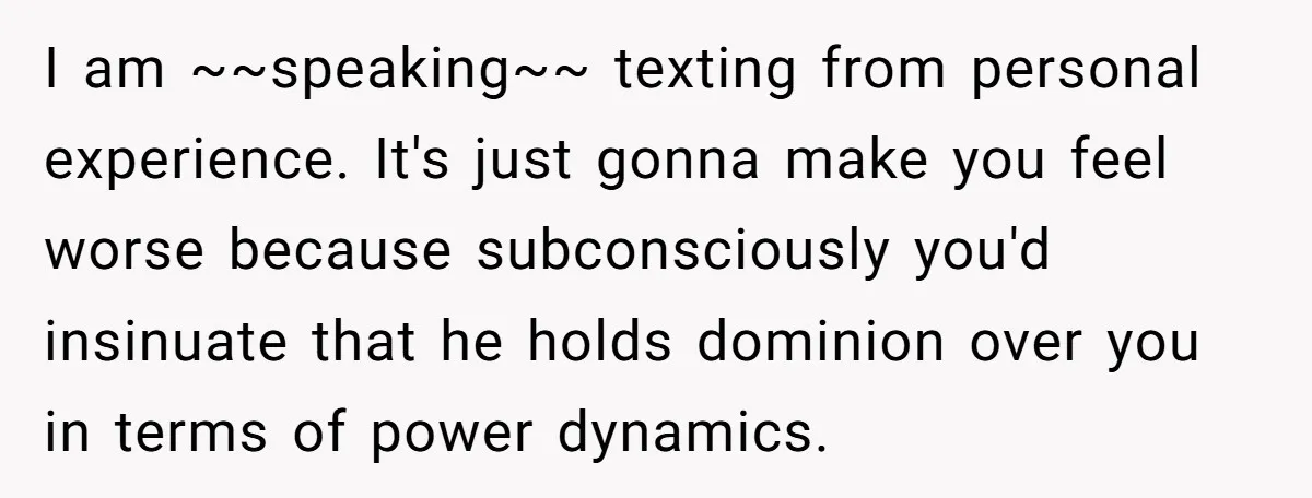 I am ~~speaking~~ texting from personal experience. It's just gonna make you feel worse because subconsciously you'd insinuate that he holds dominion over you in terms of power dynamics.