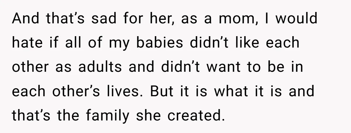 And that’s sad for her, as a mom, I would hate if all of my babies didn’t like each other as adults and didn’t want to be in each other’s...