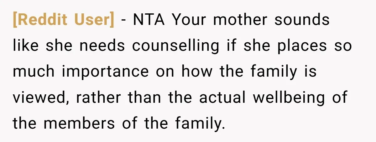 [Reddit User] − NTA Your mother sounds like she needs counselling if she places so much importance on how the family is viewed, rather than the actual wellbeing of the...