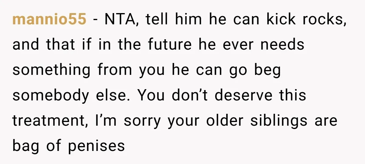 mannio55 − NTA, tell him he can kick rocks, and that if in the future he ever needs something from you he can go beg somebody else. You don’t deserve...